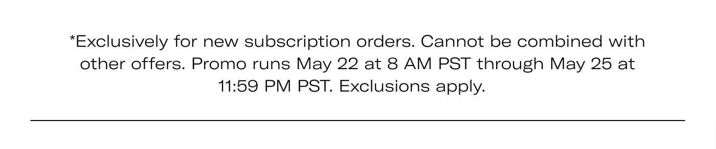 *Exclusively for new subscription orders. Cannot be combined with other offers. Promo runs May 22 at 8 AM PST through May 25 at 11:59 PM PST. Exclusions apply.