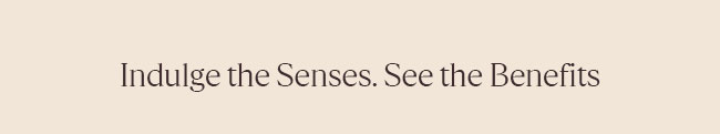 INDULGE THE SENSES. SEE THE BENEFITS
