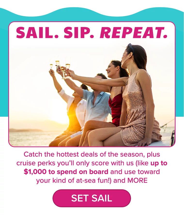 SAIL. SIP. REPEAT. Catch the hottest deals of the season, plus cruise perks you’ll only score with us (like up to $1,000 to spend on board and use toward your kind of at-sea fun!) and MORE
