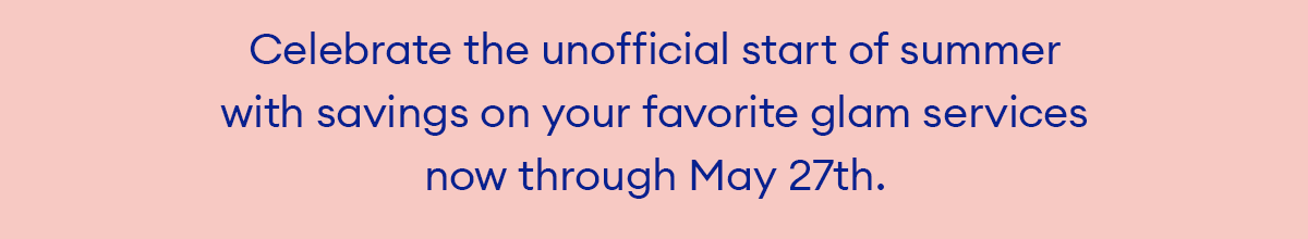 Celebrate the unofficial start of summer with savings on your favorite glam services now through May 27th.