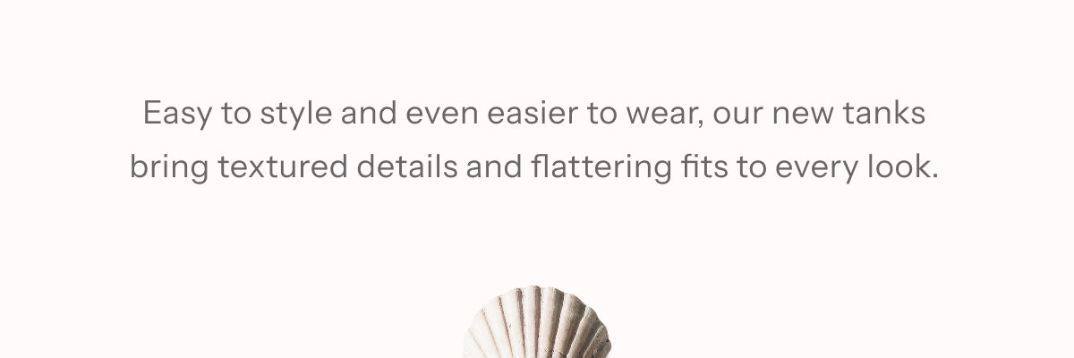 Easy to style and even easier to wear, our new tanks bring  textured details and flattering fits to every look.