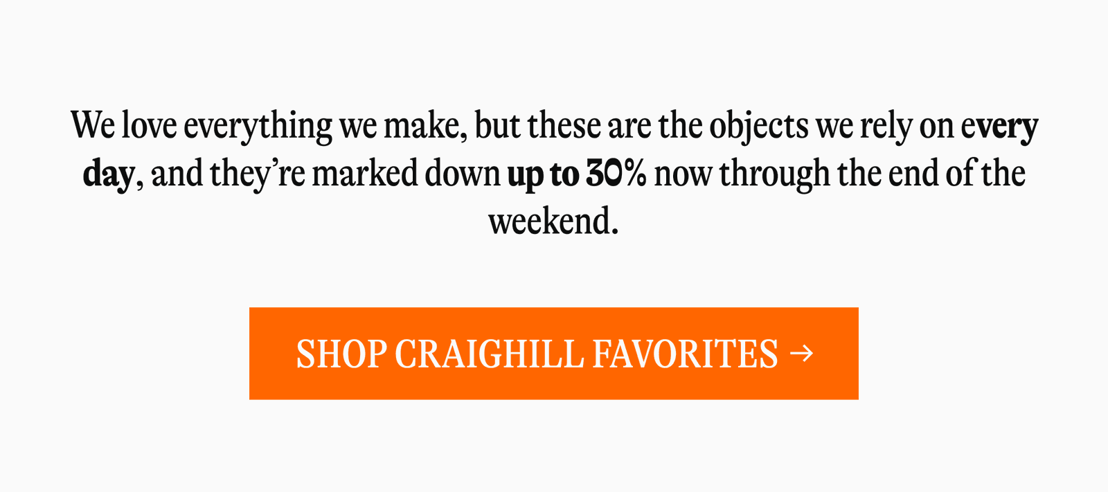 We love everything we make, but these are the objects we rely on every day, and they're marked down up to 30% now through the end of the weekend. [SHOP CRAIGHILL FAVORITES →]