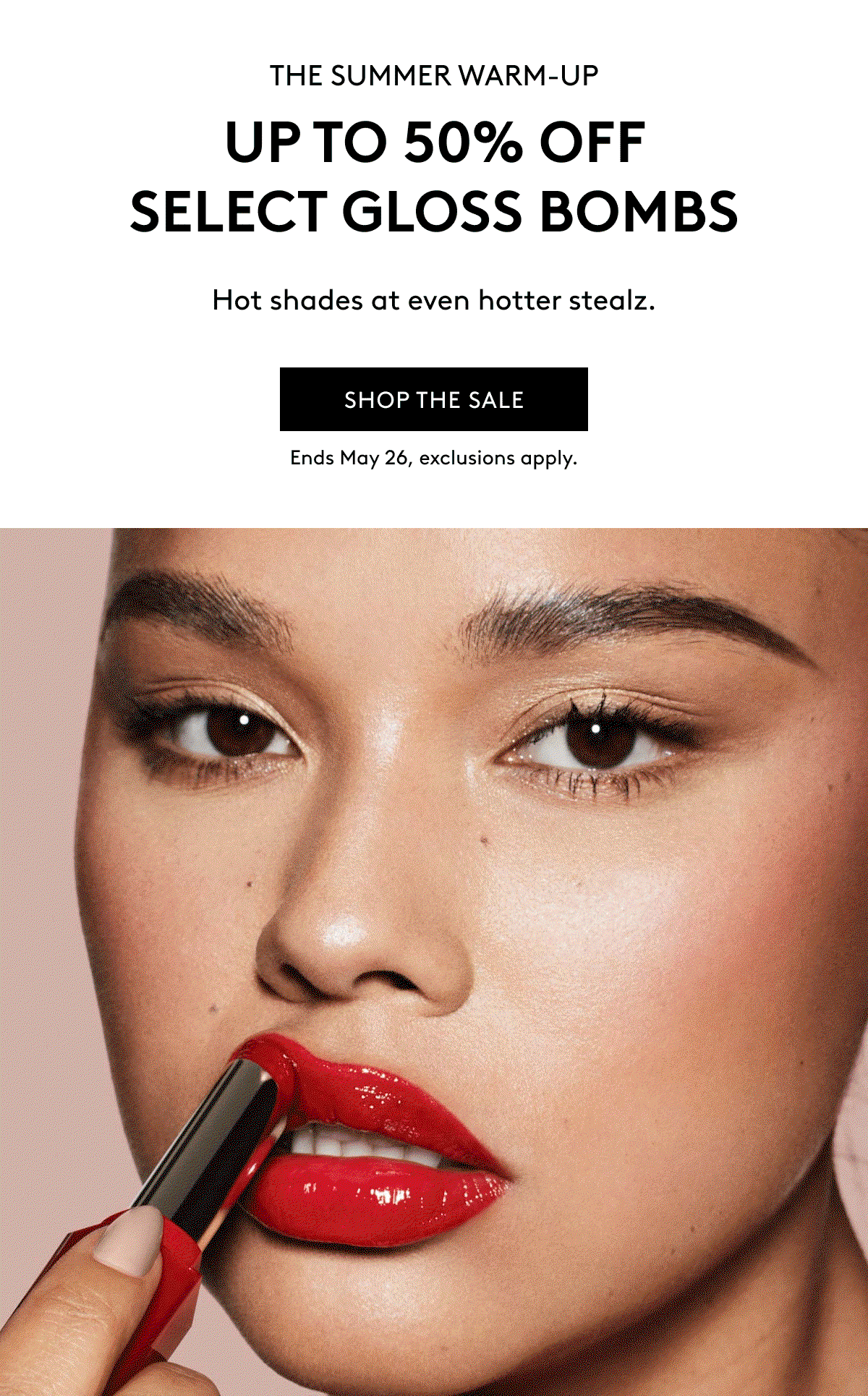 THE SUMMER WARM-UP UP TO 50% OFF SELECT GLOSS BOMBS Hot shades at even hotter stealz. SHOP THE SALE Ends May 26, exclusions apply.