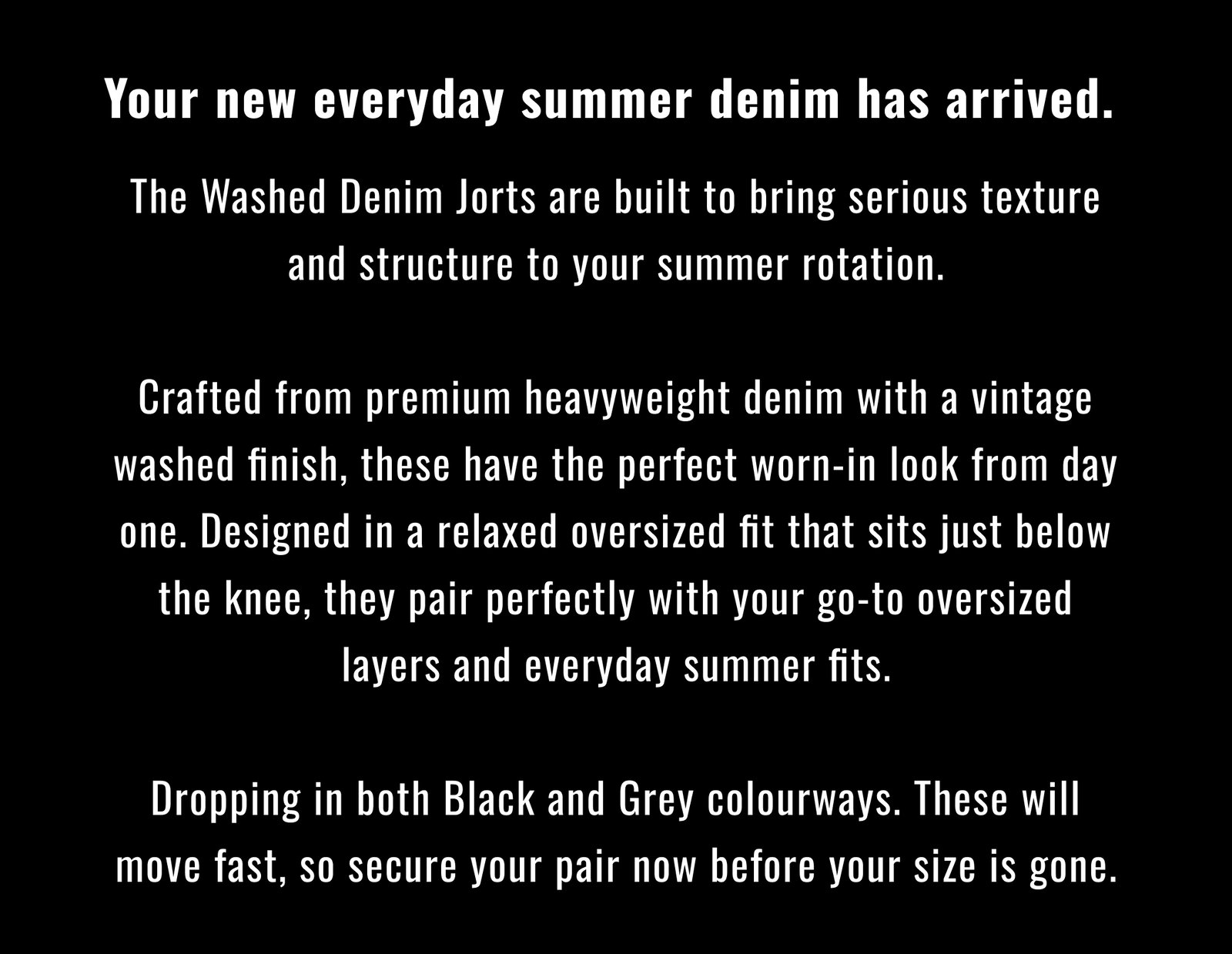 Your new everyday summer denim has arrived. The Washed Denim Jorts are built to bring serious texture and structure to your summer rotation.  Crafted from premium heavyweight denim with a vintage washed finish, these have the perfect worn-in look from day one. Designed in a relaxed oversized fit that sits just below the knee, they pair perfectly with your go-to oversized layers and everyday summer fits.  Dropping in both Black and Grey colourways. These will move fast, so secure your pair now before your size is gone.