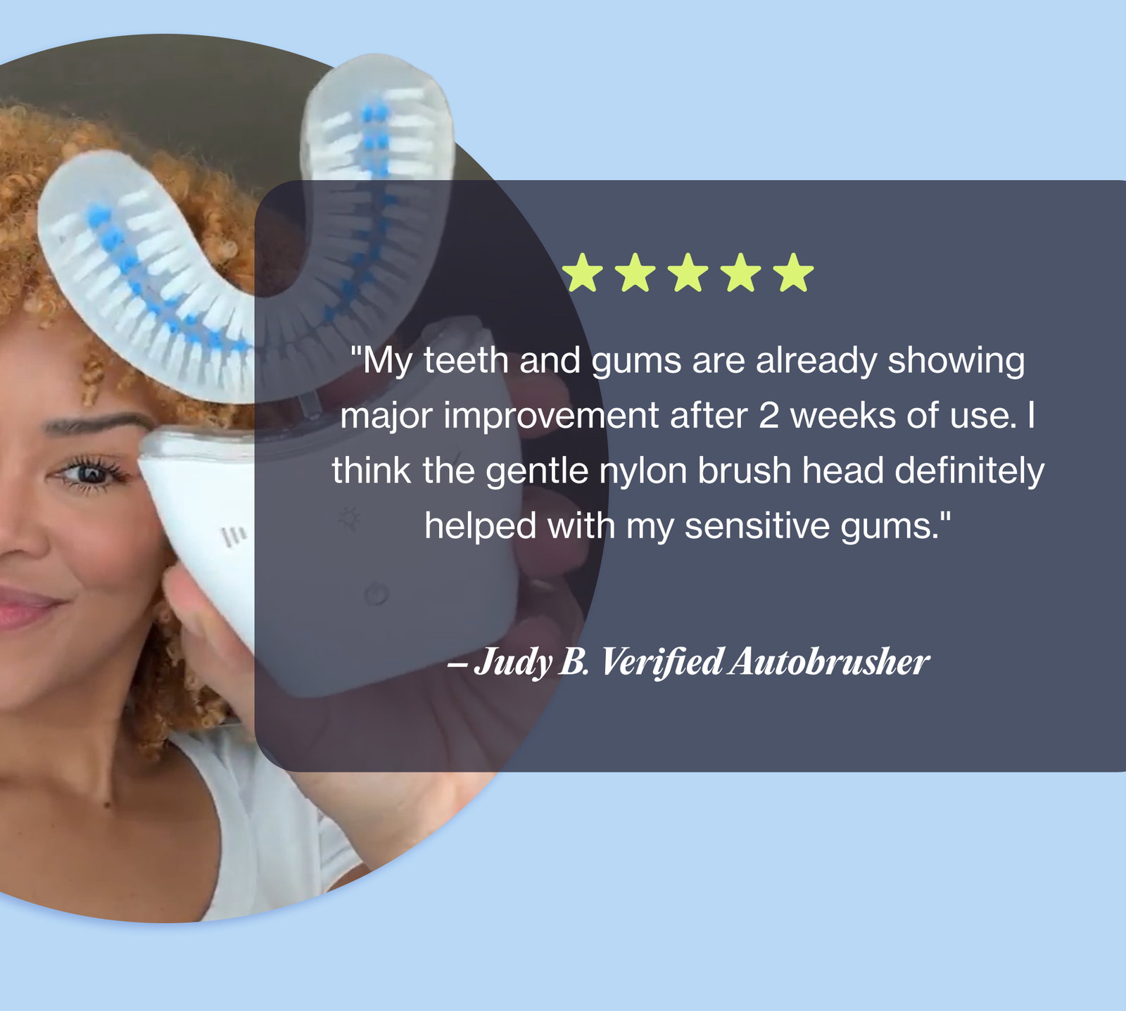 "My teeth and gums are already showing major improvement after 2 weeks of use. I think the gentle nylon brush head definitely helped with my sensitive gums." – Judy B. Verified Autobrusher