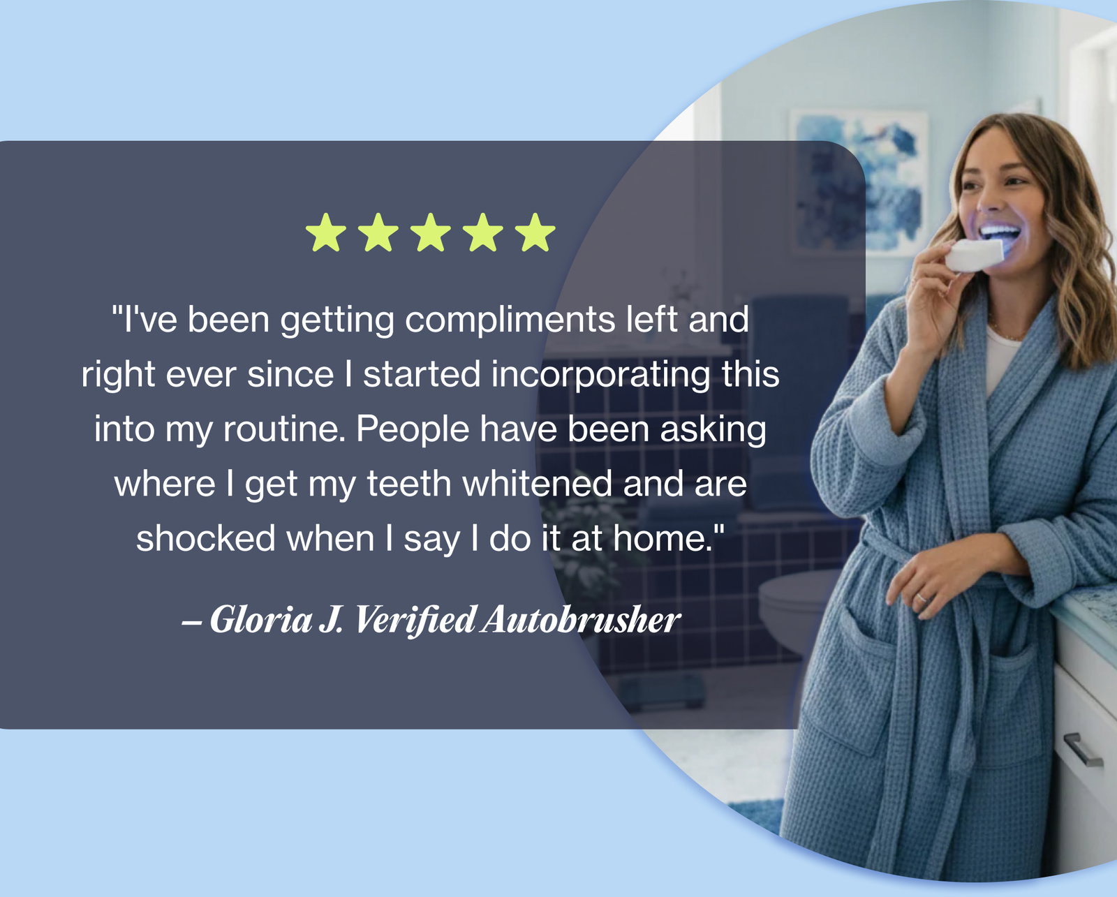 "I've been getting compliments left and right ever since I started incorporating this into my routine. People have been asking where I get my teeth whitened and are shocked when I say I do it at home." – Gloria J. Verified Autobrusher