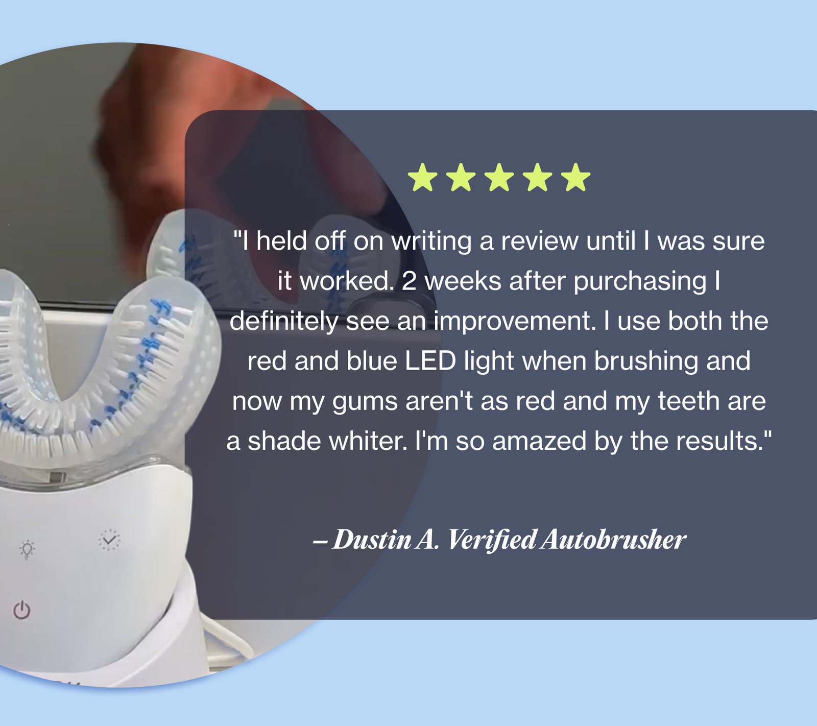 "I held off on writing a review until I was sure it worked. 2 weeks after purchasing I definitely see an improvement. I use both the red and blue LED light when brushing and now my gums aren't as red and my teeth are a shade whiter. I'm so amazed by the results." – Dustin A. Verified Autobrusher