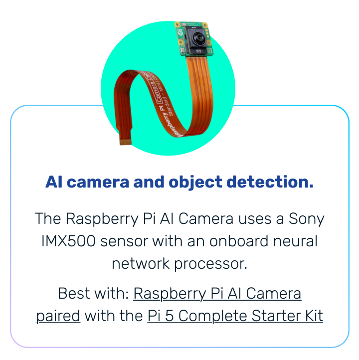 AI camera and object detection. | The Raspberry Pi AI Camera uses a Sony IMX500 sensor with an onboard neural network processor. Best with: Raspberry Pi AI Camera paired with the Pi 5 Complete Starter Kit