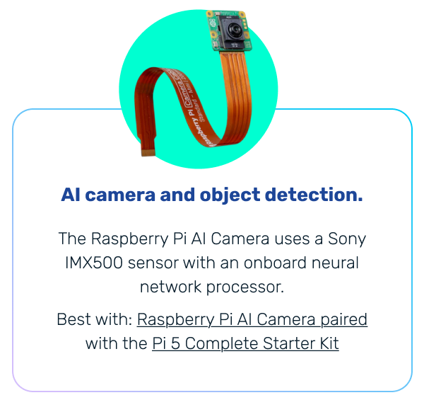 AI camera and object detection. | The Raspberry Pi AI Camera uses a Sony IMX500 sensor with an onboard neural network processor. Best with: Raspberry Pi AI Camera paired with the Pi 5 Complete Starter Kit