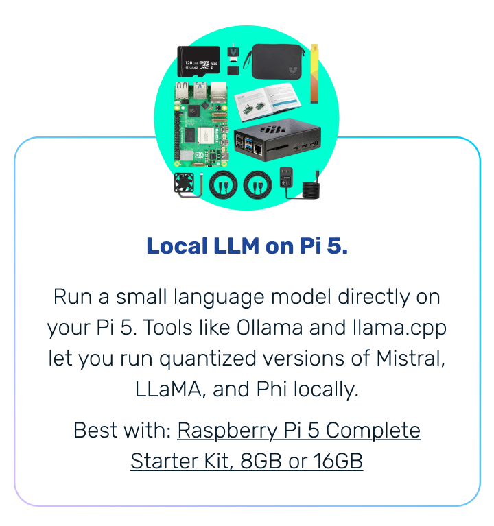 Local LLM on Pi 5. | Run a small language model directly on your Pi 5. Tools like Ollama and llama.cpp let you run quantized versions of Mistral, LLaMA, and Phi locally. Best with: Raspberry Pi 5 Complete Starter Kit, 8GB or 16GB