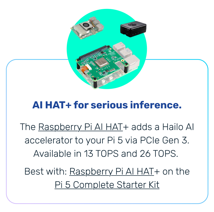 AI HAT+ for serious inference. | The Raspberry Pi AI HAT+ adds a Hailo AI accelerator to your Pi 5 via PCIe Gen 3. Available in 13 TOPS and 26 TOPS. Best with: Raspberry Pi AI HAT+ on the Pi 5 Complete Starter Kit