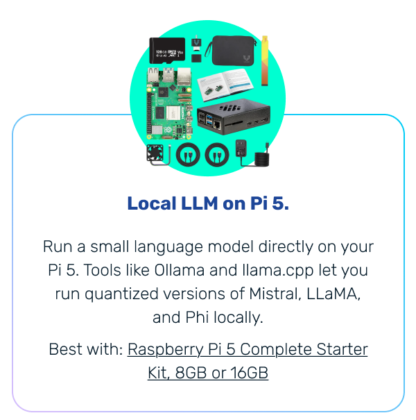 Local LLM on Pi 5. | Run a small language model directly on your Pi 5. Tools like Ollama and llama.cpp let you run quantized versions of Mistral, LLaMA, and Phi locally. Best with: Raspberry Pi 5 Complete Starter Kit, 8GB or 16GB