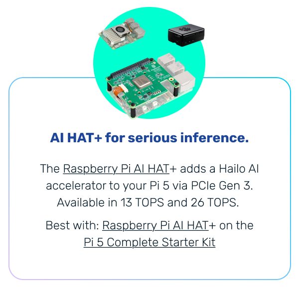 AI HAT+ for serious inference. | The Raspberry Pi AI HAT+ adds a Hailo AI accelerator to your Pi 5 via PCIe Gen 3. Available in 13 TOPS and 26 TOPS. Best with: Raspberry Pi AI HAT+ on the Pi 5 Complete Starter Kit