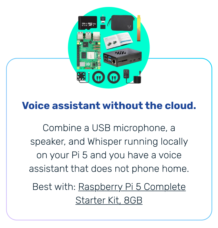 Voice assistant without the cloud. | Combine a USB microphone, a speaker, and Whisper running locally on your Pi 5 and you have a voice assistant that does not phone home. Best with: Raspberry Pi 5 Complete Starter Kit, 8GB 