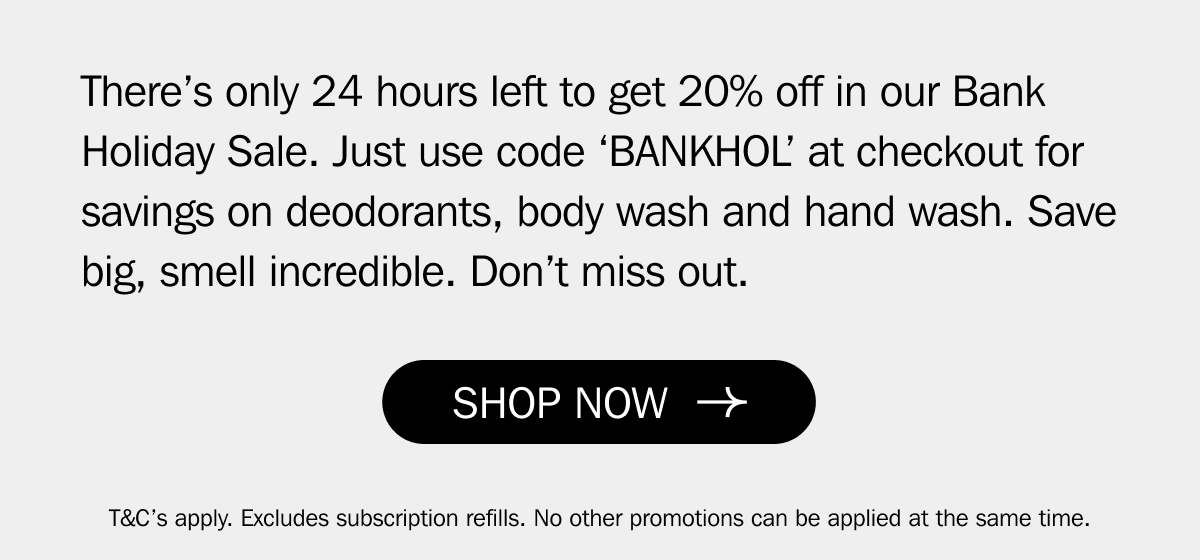 There’s only 24 hours left to get 20% off in our Bank Holiday Sale. Just use code ‘BANKHOL’ at checkout for savings on deodorants, body wash and hand wash. Save big, smell incredible. Don’t miss out. | SHOP NOW