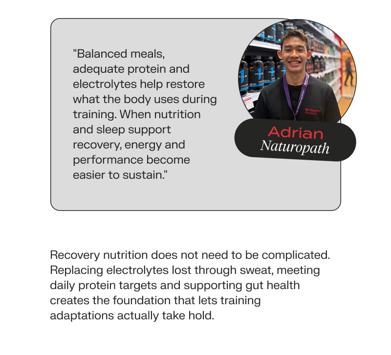 Adrian, Naturopath: "Balanced meals, adequate protein and electrolytes help restore what the body uses during training. When nutrition and sleep support recovery, energy and performance become easier to sustain." Recovery nutrition does not need to be complicated. Replacing electrolytes lost through sweat, meeting daily protein targets and supporting gut health creates the foundation that lets training adaptations actually take hold.