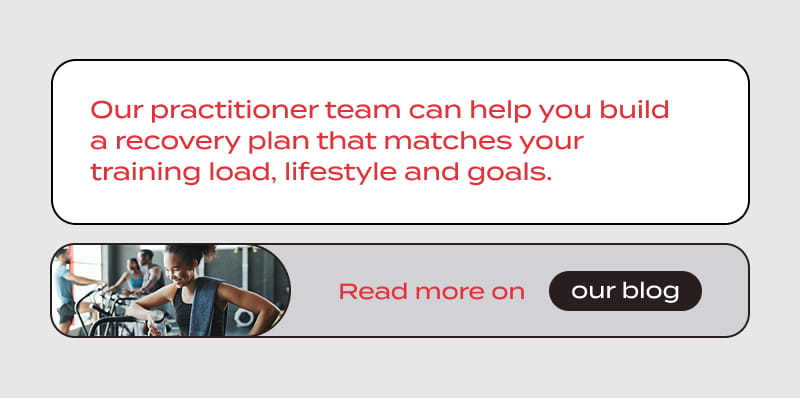 Our practitioner team can help you build a recovery plan that matches your training load, lifestyle and goals. READ MORE ON THE BLOG.