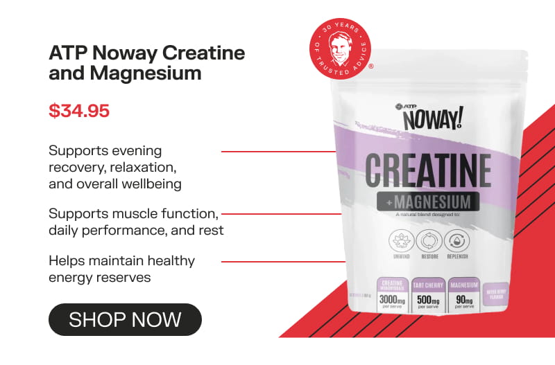 ATP Noway Creatine and Magnesium  $34.95 Supports evening recovery, relaxation, and overall wellbeing Supports muscle function, daily performance, and rest Helps maintain healthy energy reserves