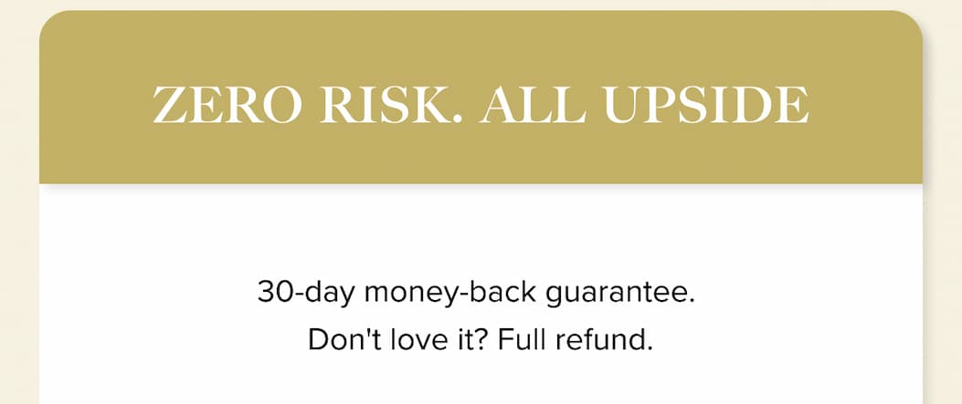 ZERO RISK. ALL UPSIDE.  | 30-day money-back guarantee. Don't love it? Full refund. 