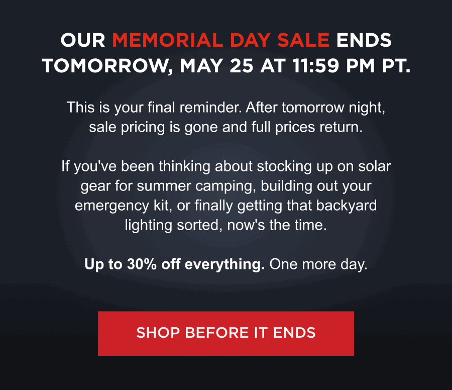 Our Memorial Day Sale ends tomorrow, May 25 at 11:59 PM PT. | This is your final reminder. After tomorrow night, sale pricing is gone and full prices return. If you've been thinking about stocking up on solar gear for summer camping, building out your emergency kit, or finally getting that backyard lighting sorted, now's the time. Up to 30% off everything. One more day. [ SHOP BEFORE IT ENDS ]