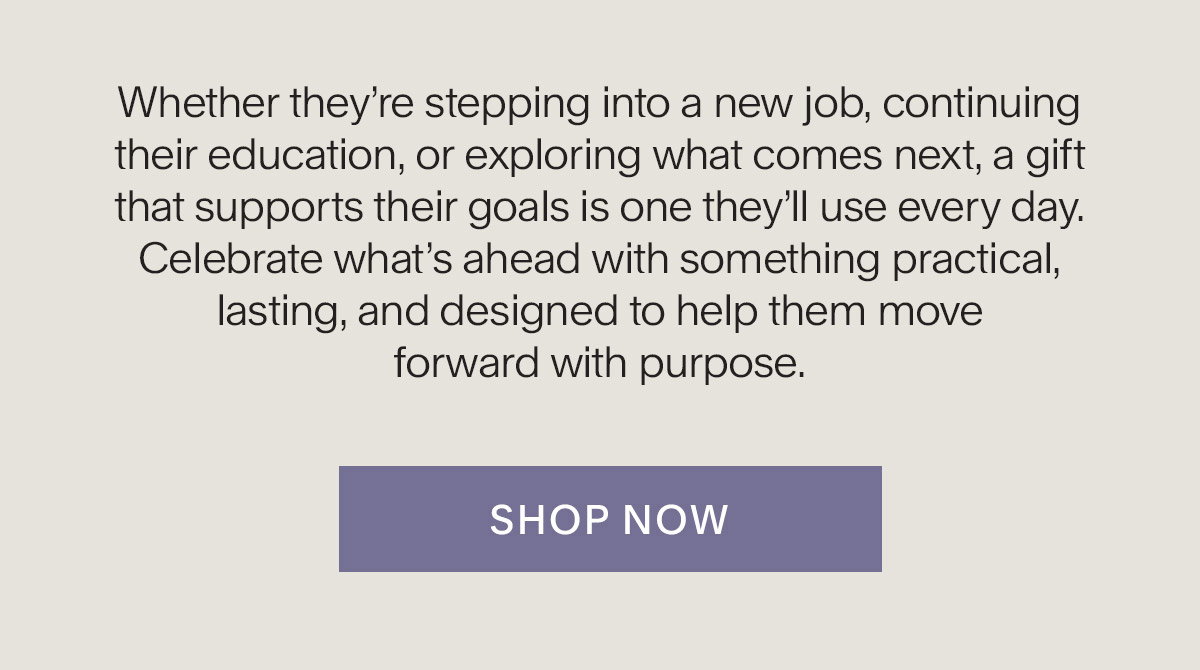 Whether they’re stepping into a new job, continuing their education, or exploring what comes next, a gift that supports their goals is one they’ll use every day. Celebrate what’s ahead with something practical, lasting, and designed to help them move forward with purpose. Shop Now.