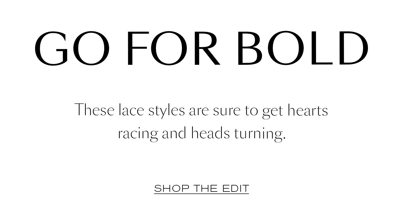 GO FOR BOLD  These lace styles are sure to get hearts racing and heads turning.   SHOP THE EDIT