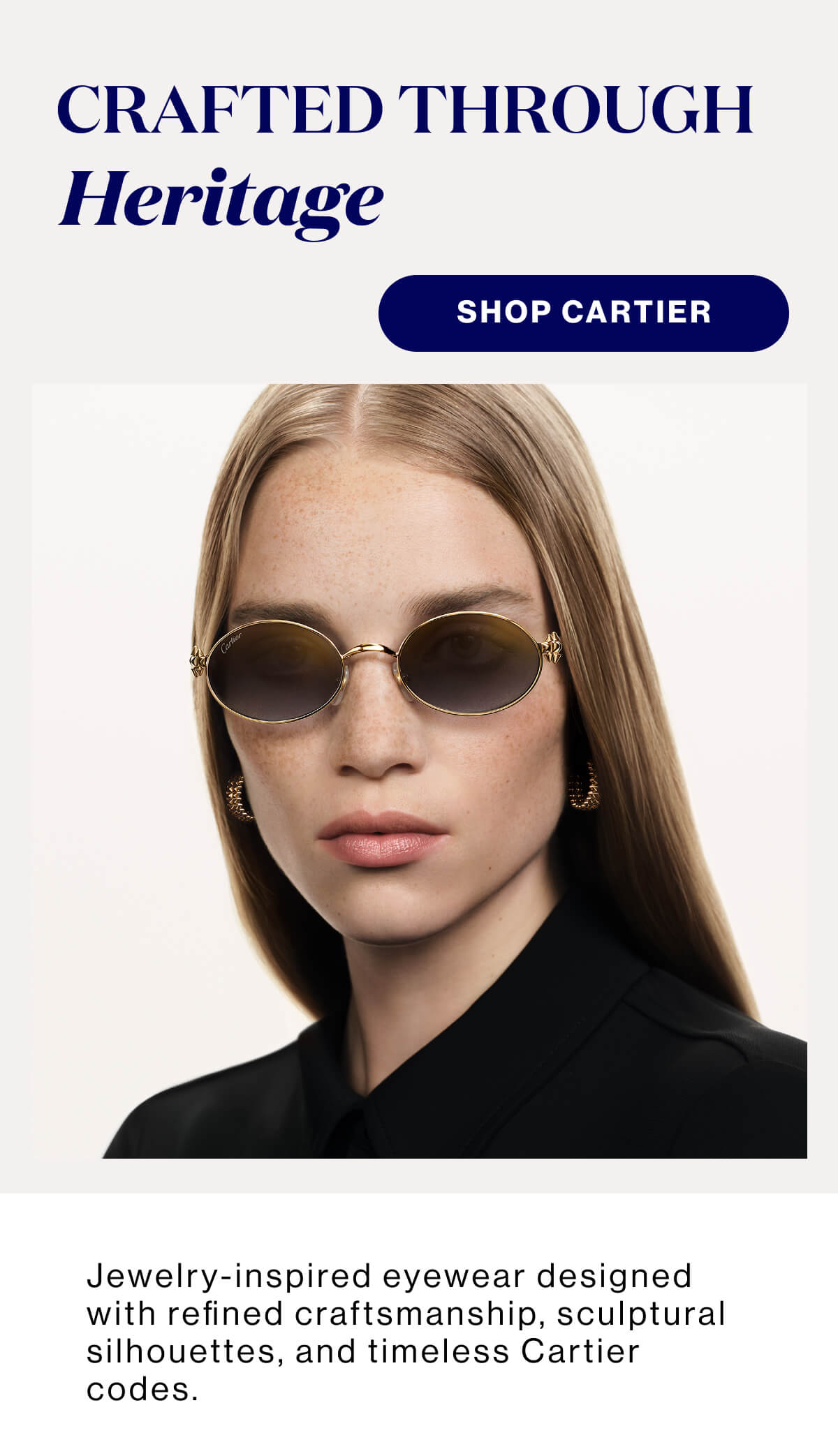 Crafted Through Heritage SHOP CARTIER Jewelry-inspired eyewear designed with refined craftsmanship, sculptural silhouettes, and timeless Cartier codes.