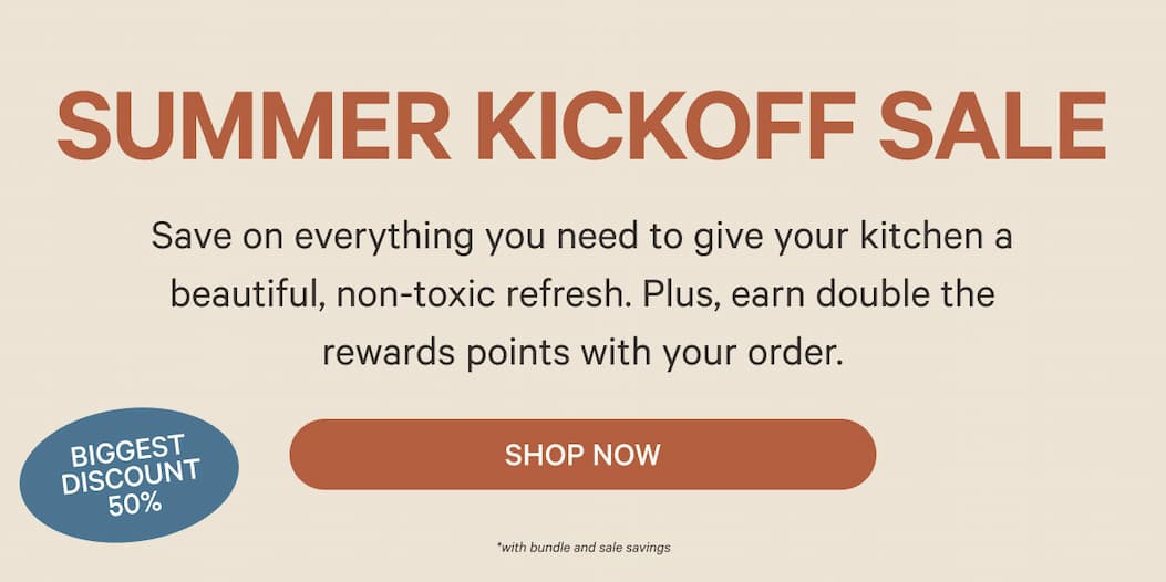Summer Kickoff Sale - Save on everything you need to give your kitchen a beautiful, non-toxic refresh. Plus, earn double rewards points with your order. - Shop Now