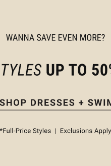 Wanna Save Even More? New Styles Up to 50% off* Shop Dresses + Swim *Full-Price styles | Exclusions apply