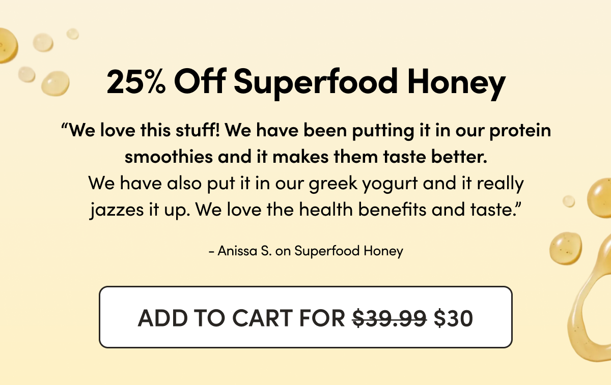25% Off Superfood Honey     “We love this stuff! We have been putting it in our protein smoothies and it makes them taste better. We have also put it in our greek yogurt and it really jazzes it up. We love the health benefits and taste.”  - Anissa S. on Superfood Honey  