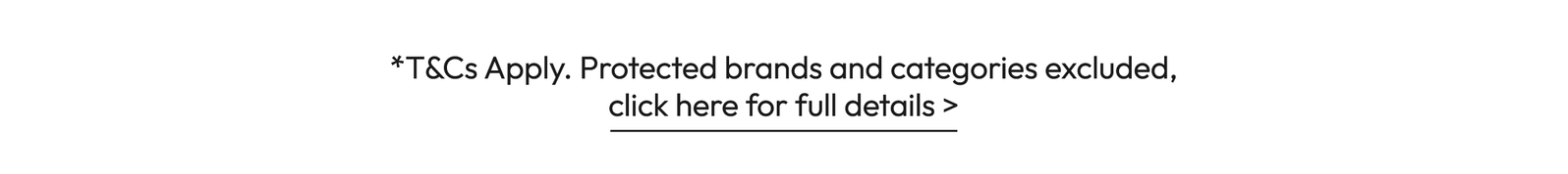 *T&Cs Apply. Protected brands and categories excluded, click here for full details >