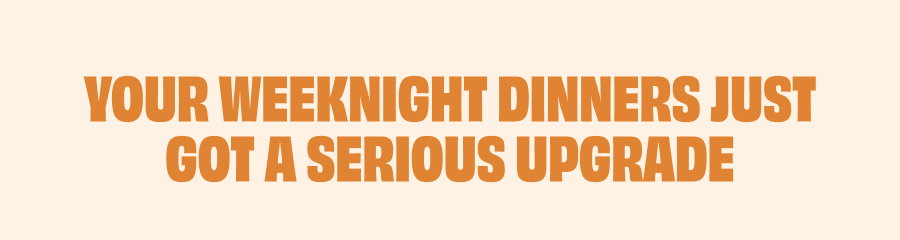 YOUR WEEKNIGHT DINNERS JUST GOT A SERIOUS UPGRADE