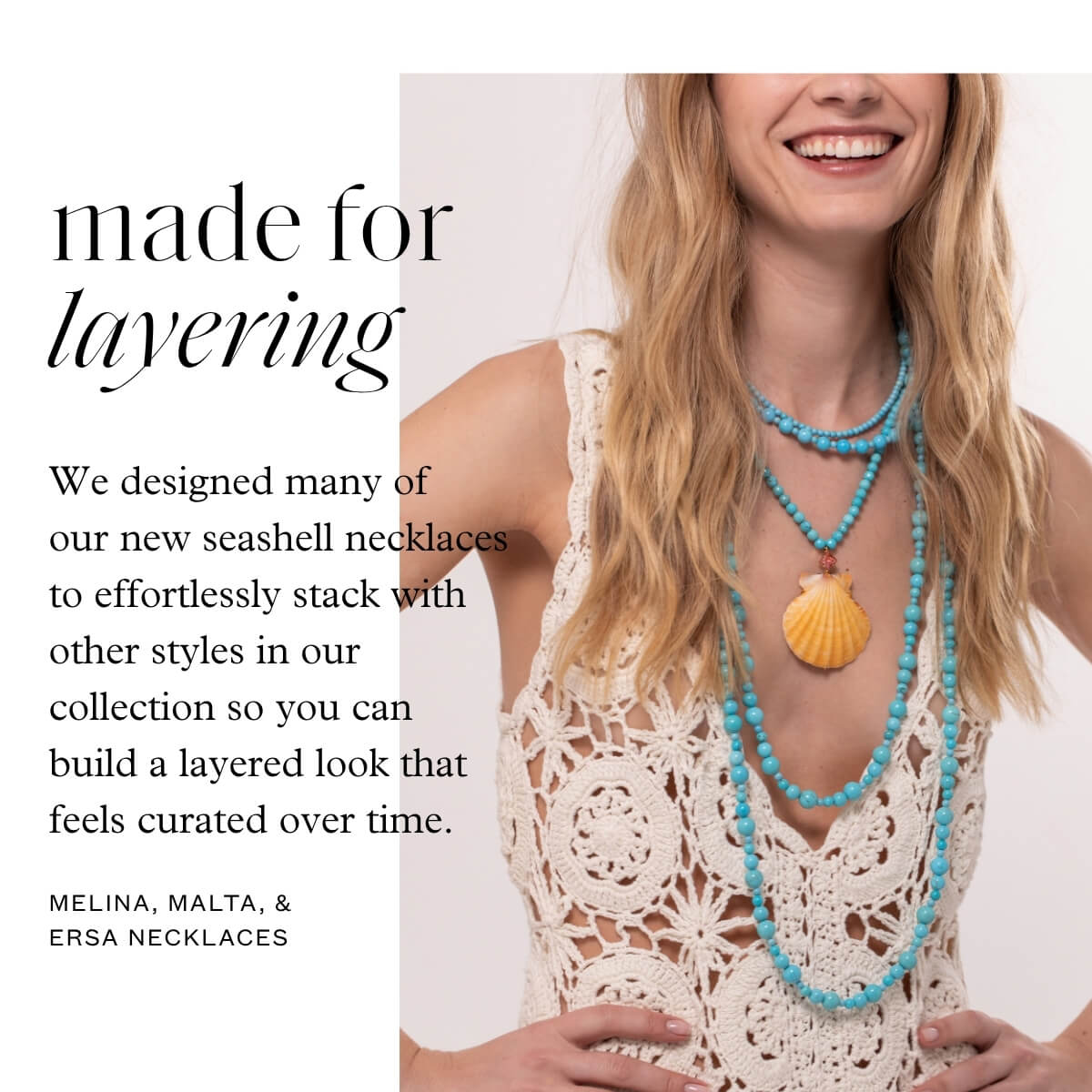Made for layering - We designed many of our new seashell necklaces to effortlessly stack with other styles in our collection so you can build a layered look that feels curated over time. - Melina, Malta, & Ersa necklaces