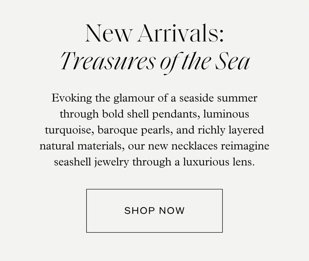 New Arrivals: Treasures of the Sea - Evoking the glamour of a seaside summer through bold shell pendants, luminous turquoise, baroque pearls, and richly layered natural materials, our new necklaces reimagine seashell jewelry through a luxurious lens. - Shop Now
