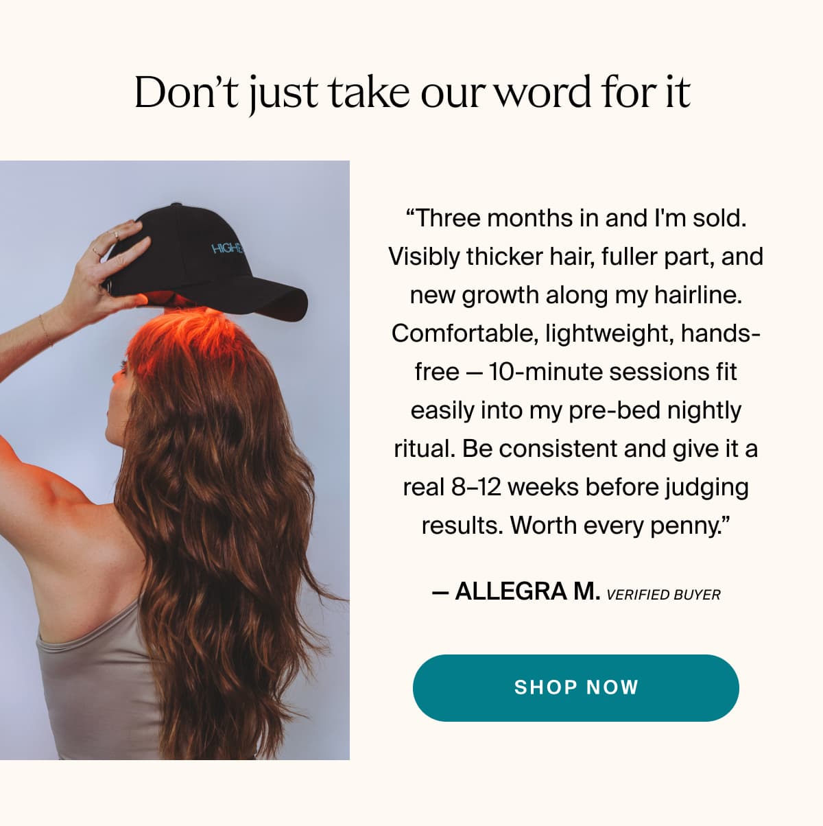 Don’t just take our word for it | “Three months in and I'm sold. Visibly thicker hair, fuller part, and new growth along my hairline. Comfortable, lightweight, hands-free — 10-minute sessions fit easily into my pre-bed nightly ritual. Be consistent and give it a real 8–12 weeks before judging results. Worth every penny.” — Allegra M. | Verified Buyer | shop now