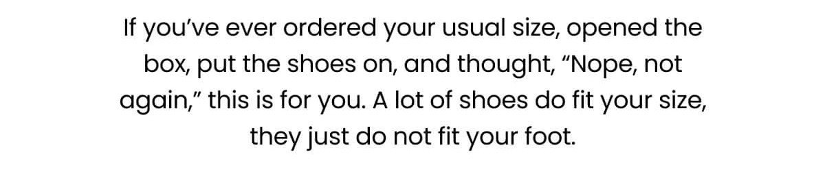 If you’ve ever ordered your usual size, opened the box, put the shoes on, and thought, “Nope, not again,” this is for you. A lot of shoes do fit your size, they just do not fit your foot.
