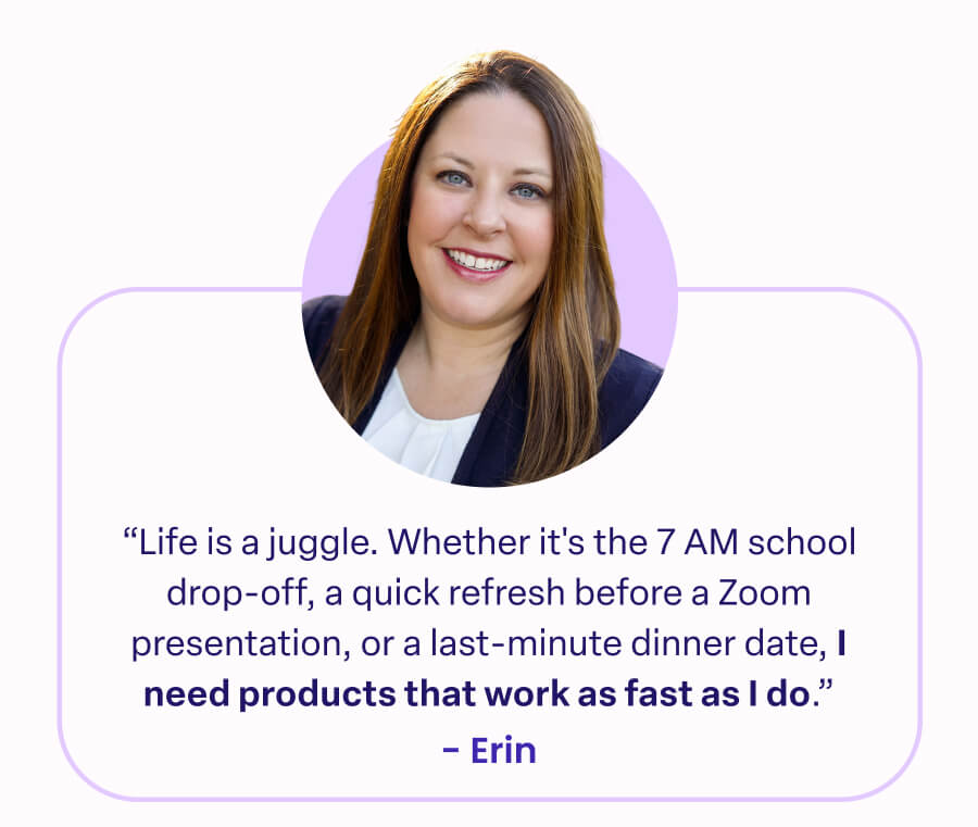"Life is a juggle. Whether it's the 7 AM school drop-off, a quick refresh before a Zoom presentation, or a last-minute dinner date, I need products that work as fast as I do." -Erin