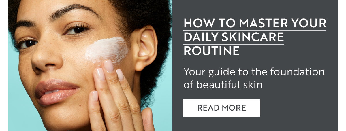 HOW TO MASTER YOUR DAILY SKINCARE ROUTINE Your guide to the foundation of beautiful skin READ MORE