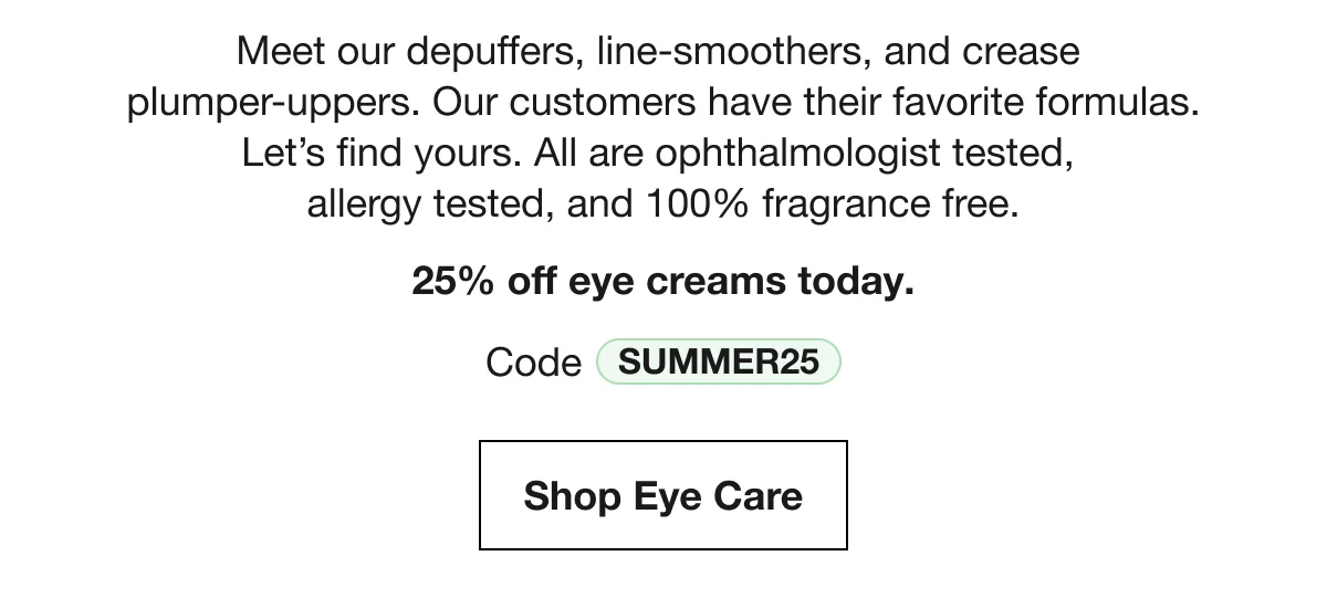 Meet our depuffers, line-smoothers, and crease plumper-uppers. Our customers have their favorite formulas. Let’s find yours. All are ophthalmologist tested, allergy tested, and 100% fragrance free. | 25% off eye creams today. | Code SUMMER25 | Shop Eye Care