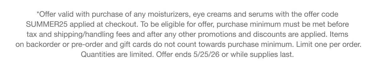 *Offer valid with purchase of any moisturizers, eye creams and serums with the offer code SUMMER25 applied at checkout. To be eligible for offer, purchase minimum must be met before tax and shipping/handling fees and after any other promotions and discounts are applied. Items on backorder or pre-order and gift cards do not count towards purchase minimum. Limit one per order. Quantities are limited. Offer ends 5/25/26 or while supplies last.