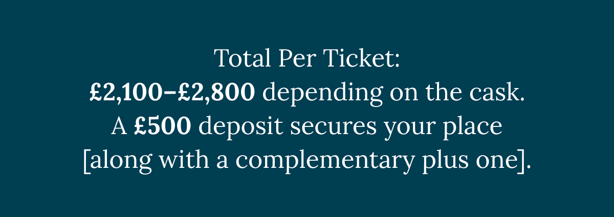 Total Per Ticket: £2,100–£2,800 depending on the cask. A £500 deposit secures your place [along with a complementary plus one].