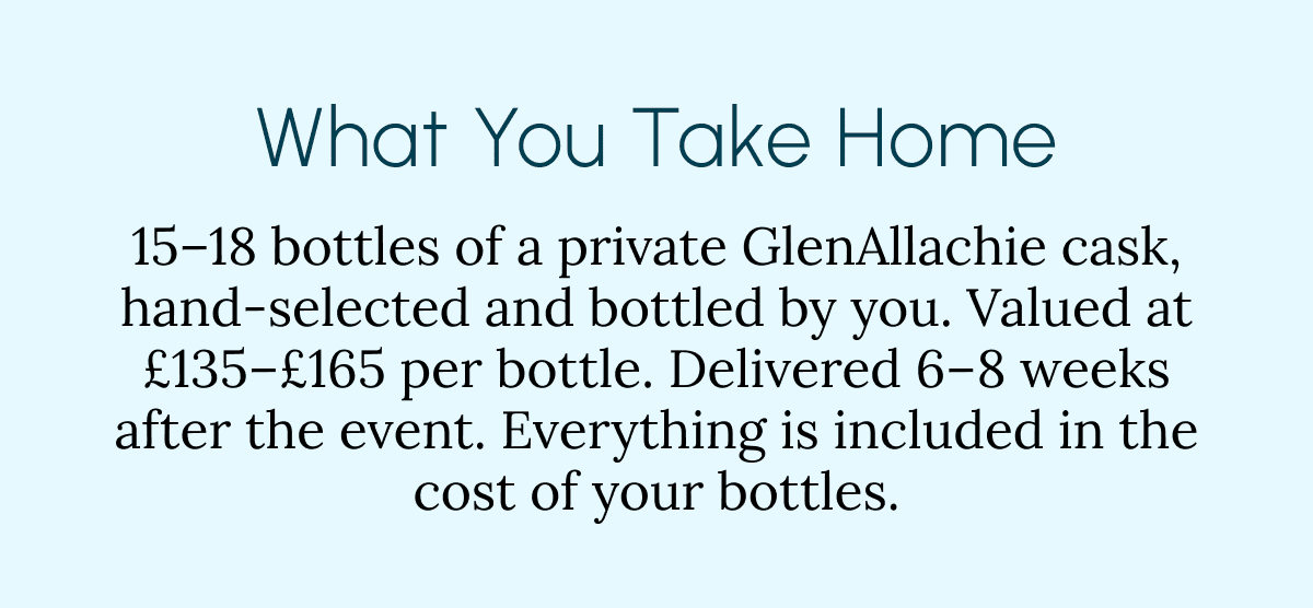 What You Take Home 15–18 bottles of a private GlenAllachie cask, hand-selected and bottled by you. Valued at £135–£165 per bottle. Delivered 6–8 weeks after the event. Everything is included in the cost of your bottles.