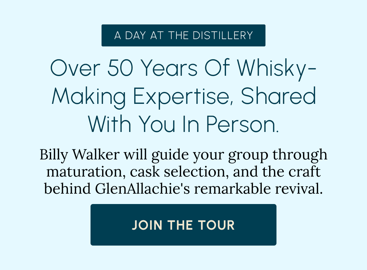 A Day at the Distillery Over 50 years of Whisky-making expertise, shared with you in person. Billy Walker will guide your group through maturation, cask selection, and the craft behind GlenAllachie's remarkable revival. JOIN THE TOUR