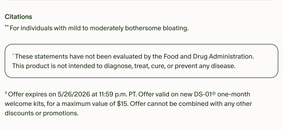 Citations | **For individuals with mild to moderately bothersome bloating. | °These statements have not been evaluated by the Food and Drug Administration. This product is not intended to diagnose, treat, cure, or prevent any disease. | ◊Offer expires on 5/26/2026 at 11:59 p.m. PT. Offer valid on new DS-01® one-month welcome kits, for a maximum value of $15. Offer cannot be combined with any other discounts or promotions.