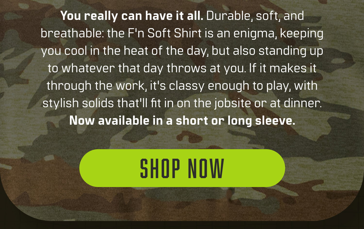 You really can have it all. Durable, soft, and breathable: the F'n Soft Shirt is an enigma, keeping you cool in the heat of the day, but also standing up to whatever that day throws at you. If it makes it through the work, it's classy enough to play, with stylish solids that'll fit in on the jobsite or at dinner. Now available in a short or long sleeve.