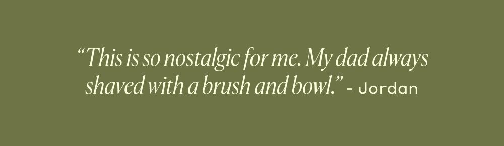 This is so nostalgic for me. My dad always shaved with a brush and bowl. - Jordan