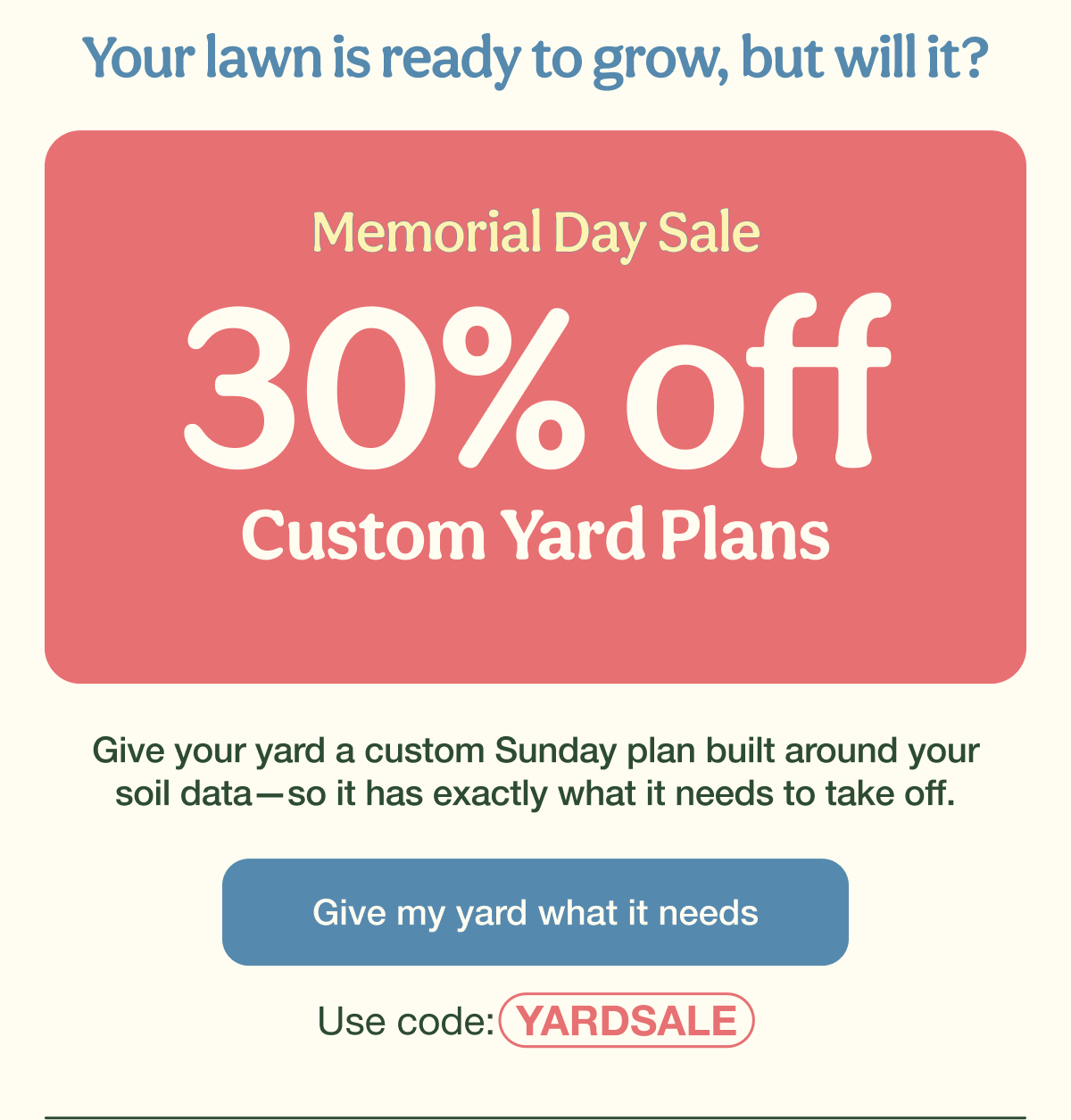 Your lawn is ready to grow, but will it? | Memorial Day Sale - 30% Off Custom Yard Plans | Give my yard what it needs - Use code: YARDSALE