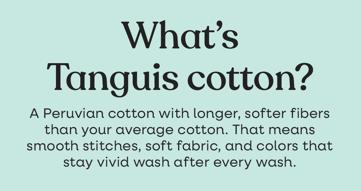What's Tanguis cotton? A Peruvian cotton with longer, softer fibers than your average cotton. That means smooth stitches, soft fabric, and colors that stay vivid wash after wash. >>