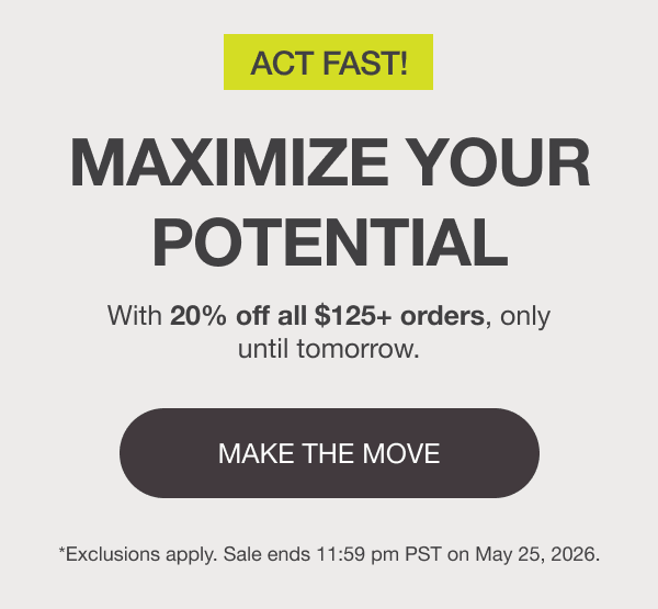 ACT FAST! MAXIMIZE YOUR POTENTIAL. With 20% off all $125+ orders, only until tomorrow. [MAKE THE MOVE] *Exclusions apply. Sale ends 11:59 pm PST on May 25, 2026.