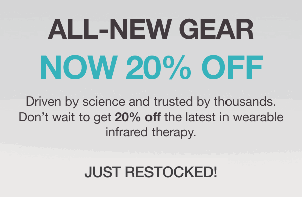 ALL-NEW GEAR NOW 20% OFF. Driven by science and trusted by thousands. Don’t wait to get 20% off the latest in wearable infrared therapy.